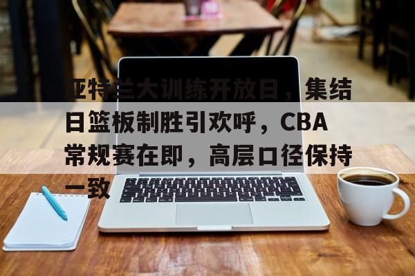 关于亚特兰大训练开放日，集结日篮板制胜引欢呼，CBA常规赛在即，高层口径保持一致的信息